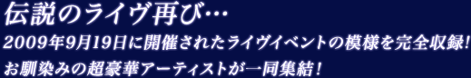 伝説のライヴ再び… 2009年9月19日に開催されたライヴイベントの模様を完全収録！お馴染みの超豪華アーティストが一同終結！