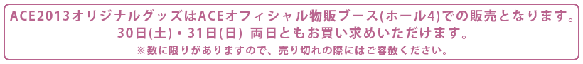 ACE2013オリジナルグッズはACEオフィシャル物販ブース(ホール4)での販売となります。30日(土)・31日(日)両日ともお買い求めいただけます。※数に限りがありますので、売り切れの際にはご容赦ください。