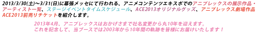 2013/3/30(土)～3/31(日)に幕張メッセにて行われる、アニメコンテンツエキスポでのアニプレックスの展示作品一覧、ステージイベントタイムスケジュール、ACE2013オリジナルグッズ、アニプレックス劇場作品ACE2013前売りチケットを紹介します。2013年4月、アニプレックスはおかげさまで社名変更から丸10年を迎えます。これを記念して、当ブースでは2003年から10年間の軌跡を皆様にお届けいたします！