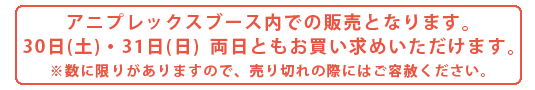 アニプレックスブース内での販売となります。30日(土)・31日(日)両日ともお買い求めいただけます。※数に限りがありますので、売り切れの際にはご容赦ください。