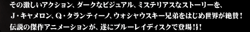 その激しいアクション、ダークなビジュアル、ミステリアスなストーリーを、
J・キャメロン、Q・タランティーノ、ウォシャウスキー兄弟をはじめ世界が絶賛！
伝説の傑作アニメーションが、遂にブルーレイーディスクで登場！