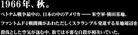 1966年、秋。ベトナム戦争最中の、日本の中のアメリカ－米空軍･横田基地。ファントムＦ４戦闘機があわただしくスクランブル発進する基地周辺を殺伐とした空気が包む中、街では不審な自殺が相次いでいた。