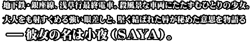 地下鉄・銀座線、浅草行最終電車。殺風景な車両にたたずむひとりの少女。大人をも射すくめる強い眼差しと、堅く結ばれた唇が秘めた意思を物語る－彼女の名は小夜（ＳＡＹＡ）。