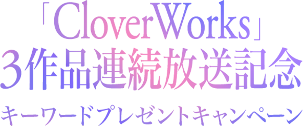 「CloverWorks」3作品連続放送記念キーワードプレゼントキャンペーン