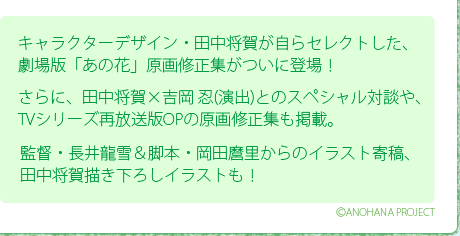 キャラクターデザイン・田中将賀が自らセレクトした、劇場版「あの花」原画修正集がついに登場！/さらに、田中将賀×吉岡 忍(演出)とのスペシャル対談や、TVシリーズ再放送版OPの原画修正集も掲載。/監督・長井龍雪＆脚本・岡田麿里からのイラスト寄稿、田中将賀描き下ろしイラストも！