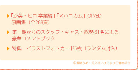 ●「沙英・ヒロ 卒業編」「×ハニカム」OP/ED　原画集（全288頁）●第一期からのスタッフ・キャスト総勢61名による豪華コメントブック●特典　イラストフォトカード5枚（ランダム封入）
