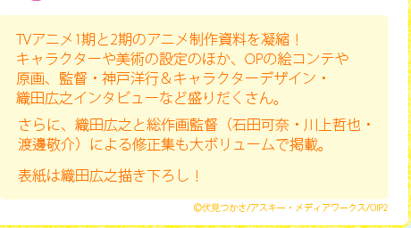 TVアニメ1期と2期のアニメ制作資料を凝縮！キャラクターや美術の設定のほか、OPの絵コンテや原画、監督・神戸洋行＆キャラクターデザイン・織田広之インタビューなど盛りだくさん。/さらに、織田広之と総作画監督（石田可奈・川上哲也・渡邊敬介）による修正集も大ボリュームで掲載。/表紙は織田広之描き下ろし！