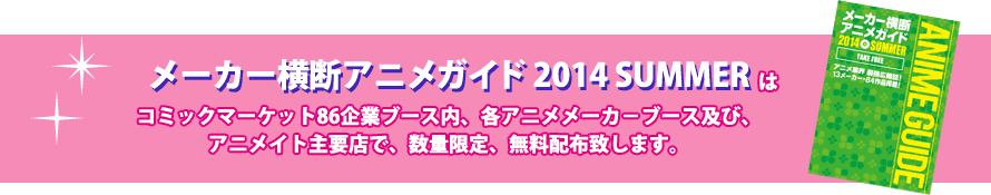 「メーカー横断アニメガイド2014 SUMMER」はコミックマーケット86企業ブース内、各アニメメーカ－ブース及び、アニメイト主要店で、数量限定、無料配布致します。