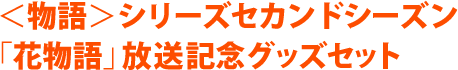 ＜物語＞シリーズセカンドシーズン 「花物語」放送記念グッズセット