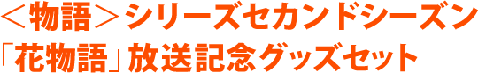 ＜物語＞シリーズセカンドシーズン 「花物語」放送記念グッズセット