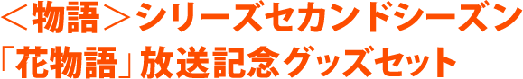 ＜物語＞シリーズセカンドシーズン 「花物語」放送記念グッズセット
