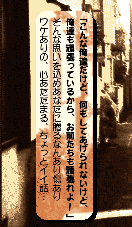 「こんな俺達だけど、何もしてあげられないけど、俺達も頑張っているから、お前たちも頑張れよ!」