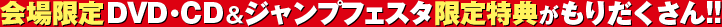 会場限定ＤＶＤ・ＣＤ＆ジャンプフェスタ限定特典がもりだくさん!!