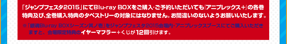 「ジャンプフェスタ2015」にてBlu-ray BOXをご購入・ご予約いただいても『アニプレックス＋』の全巻購入特典のタペストリーの対象にはなりません。お間違いのないようお願いいたします。※「銀魂Blu-ray BOX其ノ壱」をジャンプフェスタ2015会場内・アニプレックスブースにてご購入いただきますと、会場限定特典のイヤーマフラー＋くじが12回引けます。