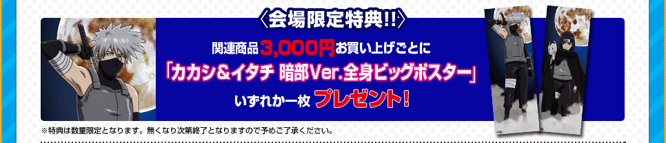 〈会場限定特典!!〉 関連商品3,000円お買い上げごとに「カカシ＆イタチ 暗部Ver.全身ビッグポスター」いずれか一枚プレゼント！