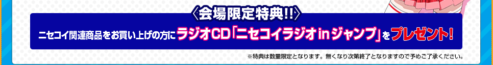 〈会場限定特典!!〉 ニセコイ関連商品をお買い上げごとにラジオCD「ニセコイラジオ in ジャンプ」をプレゼント！