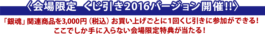 〈会場限定　くじ引き2016バージョン開催!!〉「銀魂」関連商品を3,000円（税込）お買い上げごとに１回くじ引きに参加ができる！ここでしか手に入らない会場限定特典が当たる！