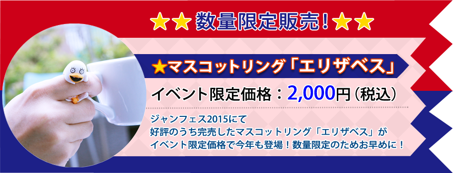 マスコットリング「エリザベス」イベント限定価格：￥2,000（税込）ジャンフェス2015にて好評のうち完売したマスコットリング「エリザベス」がイベント限定価格で今年も登場！数量限定のためお早めに！