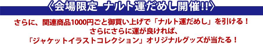 〈会場限定　ナルト運だめし開催!!〉さらに、関連商品1,000以上お買い上げで「ナルト運だめし」を引ける！さらにさらに運が良ければ、「ジャケットイラストコレクション」オリジナルグッズが当たる！