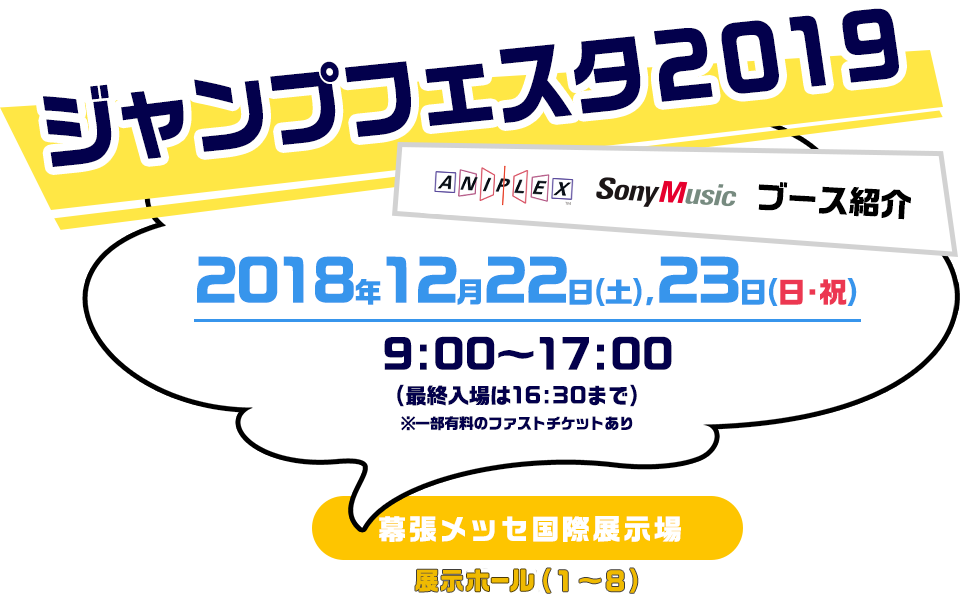 【ジャンプフェスタ2019】アニプレックス、ソニー・ミュージック、ブース紹介。2018年12月22日(土)、23日(日・祝) 9:00〜17:00(最終入場16:30まで) 幕張メッセ国際展示場 展示ホール(1〜8)