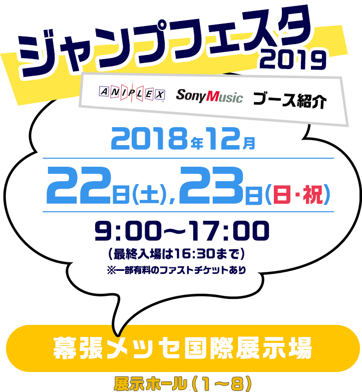 【ジャンプフェスタ2019】アニプレックス、ソニー・ミュージック、ブース紹介。2018年12月22日(土)、23日(日・祝) 9:00〜17:00(最終入場16:30まで) 幕張メッセ国際展示場 展示ホール(1〜8)