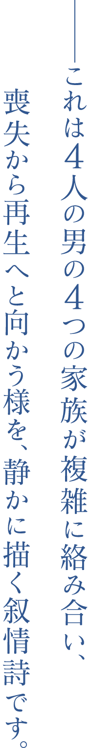 ——これは4人の男の4つの家族が、複雑に絡み合い、喪失から再生へと向かう様を、静かに描く叙情詩です