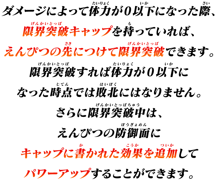 ダメージによって体力が0以下になった際、限界突破キャップを持っていれば、えんぴつの先につけて限界突破できます。
限界突破すれ体力が0以下になった時点では敗北にはなりません。
さらに限界突破中は、えんぴつの防御面にキャップに書かれた効果を追加してパワーアップすることができます。