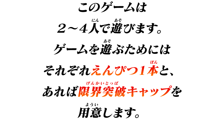 このゲームは２～４人で遊びます。
ゲームを遊ぶためにはそれぞれえんぴつ１本と、あれば限界突破キャップを用意します。