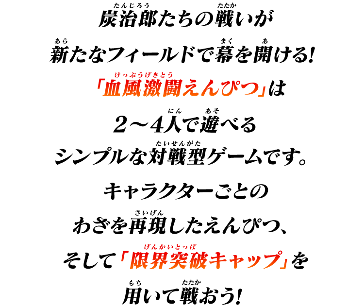 炭治郎たちの戦いが新たなフィールドで幕を開ける！
「血風激闘えんぴつ」は2～4人で遊べるシンプルな対戦型ゲームです。
キャラクターごとのわざを再現したえんぴつ、そして「限界突破キャップ」を用いて戦おう！