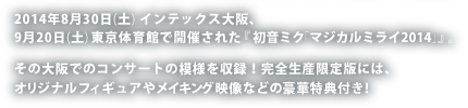 2014年8月30日(土) インテックス大阪、9月20日(土) 東京体育館で開催された『初音ミク「マジカルミライ2014」』。その大阪でのコンサートの模様を収録！完全生産限定版には、オリジナルフィギュアやメイキング映像などの豪華特典付き！