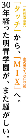 タッチ（一卵性双生児）から、MIX(血の繋がらない兄弟)へ。
30年経った明青学園が、また騒がしい。