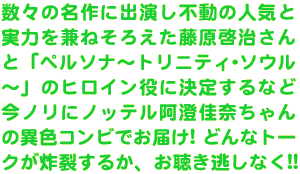 数々の名作に出演し不動の人気と実力を兼ねそろえた藤原啓治さんと「ペルソナ～トリニティ･ソウル～」のヒロイン役に決定するなど今ノリにノッテル阿澄佳奈ちゃんの異色コンビでお届け! どんなトークが炸裂するか、お聴き逃しなく!!