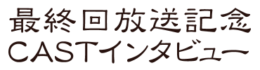 最終回放送記念CASTインタビュー