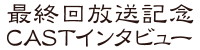 最終回放送記念CASTインタビュー