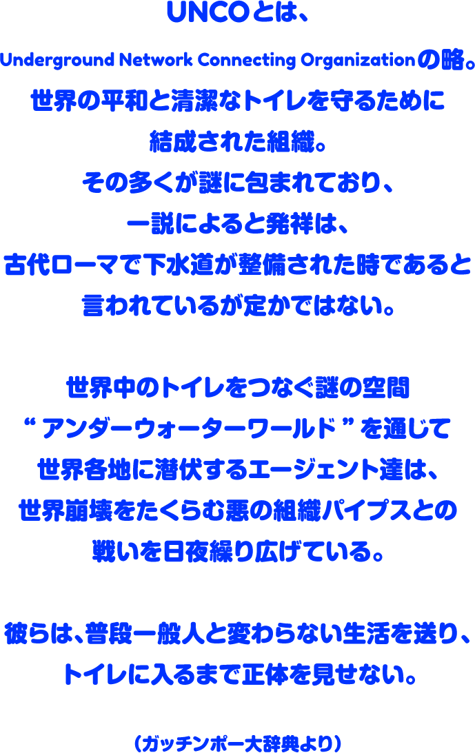 UNCOとは、Underground Network Connecting Organizationの略。世界の平和と清潔なトイレを守るために結成された組織。その多くが謎に包まれており、一説によると発祥は、古代ローマで下水道が整備された時であると言われているが定かではない。世界中のトイレをつなぐ謎の空間“アンダーウォーターワールド”を通じて世界各地に潜伏するエージェント達は、世界崩壊をたくらむ悪の組織パイプスとの戦いを日夜繰り広げている。彼らは、普段一般人と変わらない生活を送り、トイレに入るまで正体を見せない。（ガッチンポー大辞典より）